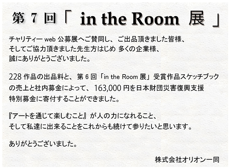 第7回「in the Room 展」受賞者発表　Webチャリティー公募展 第7回「in the Room 展」受賞者発表｜チャリティーweb公募展へご賛同し、ご出品頂きました皆様、そしてご協力頂きました先生方をはじめ、多くの企業様、誠にありがとうございました。228作品の出品料と、第6回「in the Room展」受賞作品スケッチブックの売上と社内募金によって、163,000円を日本財団災害復興特別支援特別募金に寄付することができました。
