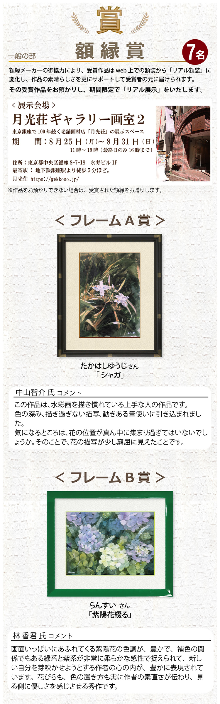 一般の部 額縁賞 7名 額縁メーカーのご協力により受賞作品はweb上での額装から「リアル額装」に変化し、作品の素晴らしさを更にサポートして受賞者の元に届けられます。その受賞作品をお預かりして、期間限定で「リアル展示」をいたします。展示会場「月光荘ギャラリー画室2」フレームA賞 たかはしゆうじさん 「シャガ」 フレームB賞 らんすいさん 紫陽花綴る