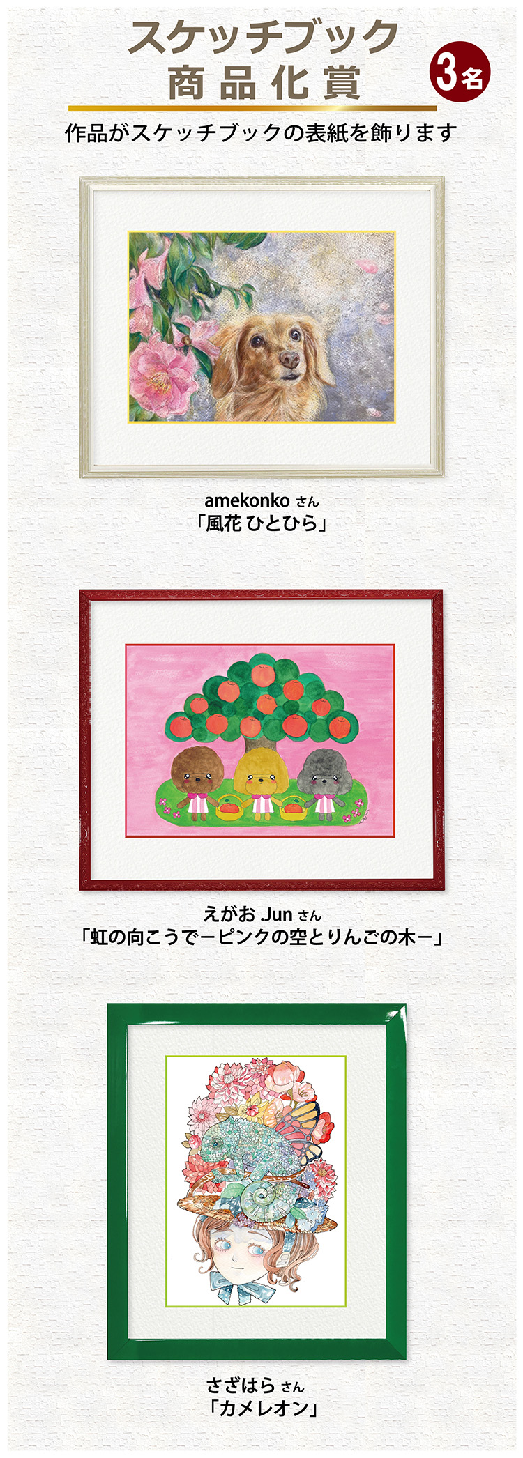 スケッチブック商品化賞(3名) 作品がスケッチブックの表紙を飾ります。 amekonkoさん 「風花 ひとひら」 えがお .Junさん 「虹の向こうで - ピンクの空とりんごの木 - 」 さざはらさん 「カメレオン」