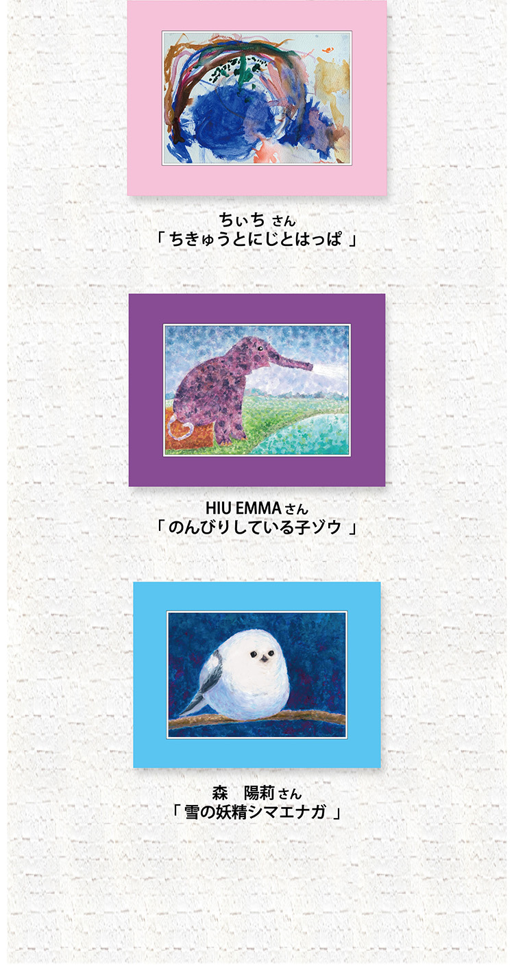 <ピンク> ちぃちさん 「ちきゅうとにじとはっぱ」<むらさき> HIU EMMAさん 「のんびりしている子ゾウ」<みずいろ> 森 陽莉さん 「雪の妖精シマエナガ」